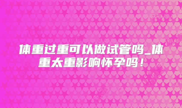 体重过重可以做试管吗_体重太重影响怀孕吗！