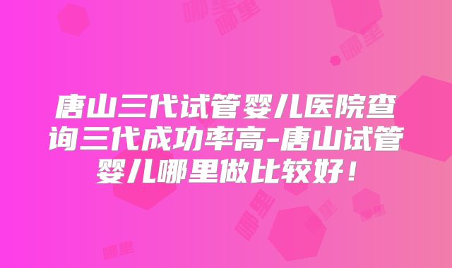 唐山三代试管婴儿医院查询三代成功率高-唐山试管婴儿哪里做比较好！