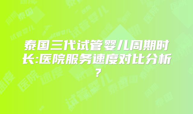 泰国三代试管婴儿周期时长:医院服务速度对比分析？
