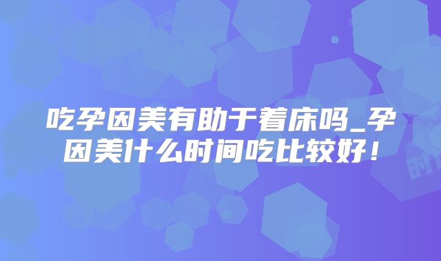 吃孕因美有助于着床吗_孕因美什么时间吃比较好！