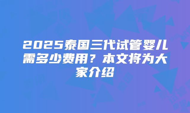 2025泰国三代试管婴儿需多少费用？本文将为大家介绍