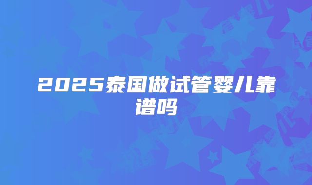 2025泰国做试管婴儿靠谱吗