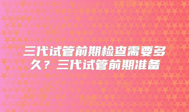 三代试管前期检查需要多久？三代试管前期准备