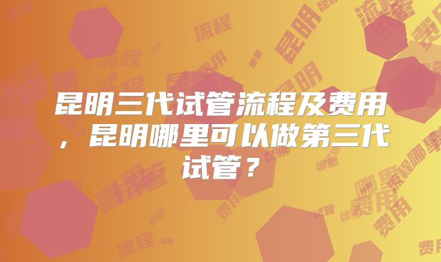 昆明三代试管流程及费用,昆明哪里可以做第三代试管?