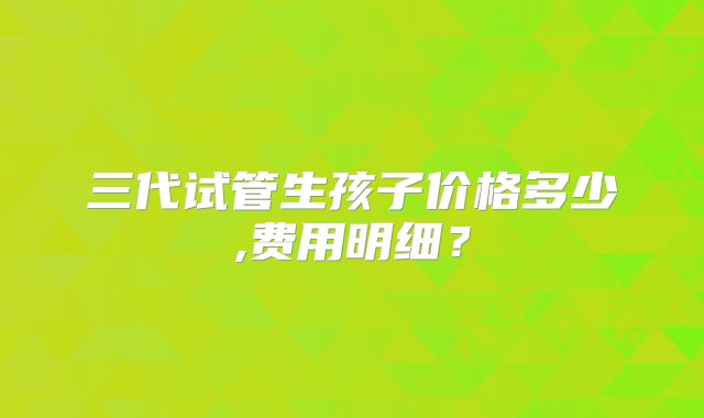 三代试管生孩子价格多少,费用明细？