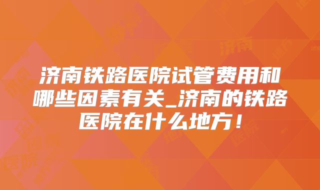 济南铁路医院试管费用和哪些因素有关_济南的铁路医院在什么地方！