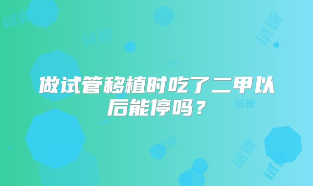 做试管移植时吃了二甲以后能停吗？