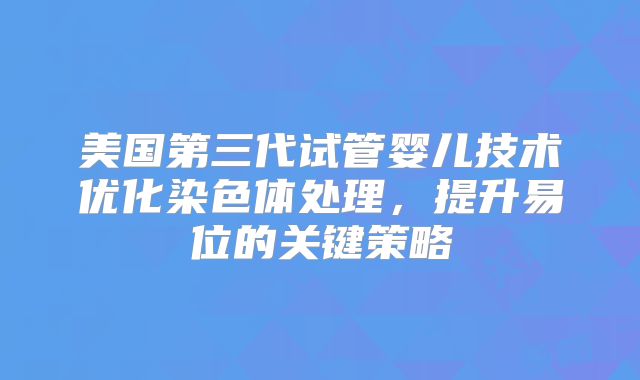 美国第三代试管婴儿技术优化染色体处理,提升易位的关键策略