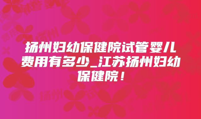 扬州妇幼保健院试管婴儿费用有多少_江苏扬州妇幼保健院!