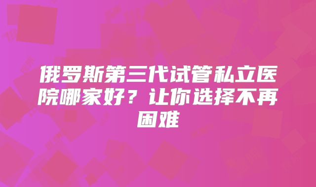 俄罗斯第三代试管私立医院哪家好?让你选择不再困难