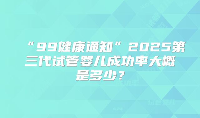 “99健康通知”2025第三代试管婴儿成功率大概是多少？