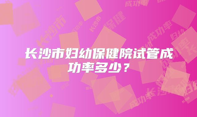 长沙市妇幼保健院试管成功率多少？