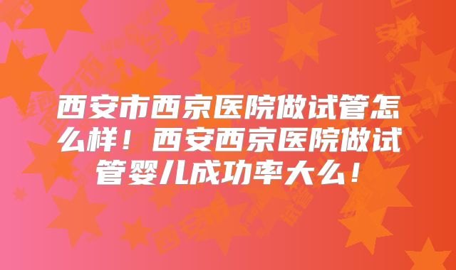 西安市西京医院做试管怎么样！西安西京医院做试管婴儿成功率大么！