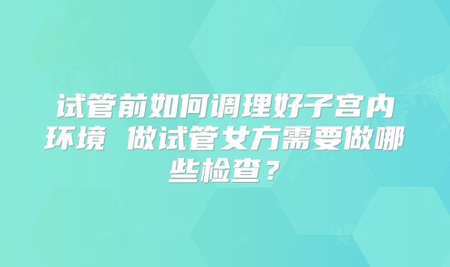 试管前如何调理好子宫内环境 做试管女方需要做哪些检查？