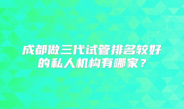 成都做三代试管排名较好的私人机构有哪家？