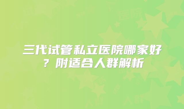 三代试管私立医院哪家好?附适合人群解析