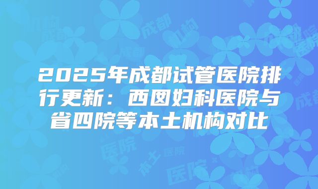 2025年成都试管医院排行更新：西囡妇科医院与省四院等本土机构对比