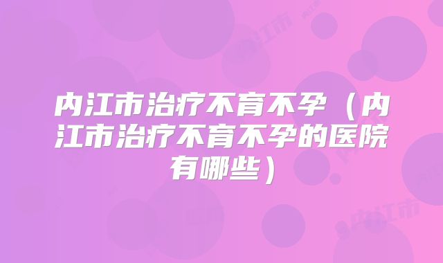 内江市治疗不育不孕（内江市治疗不育不孕的医院有哪些）