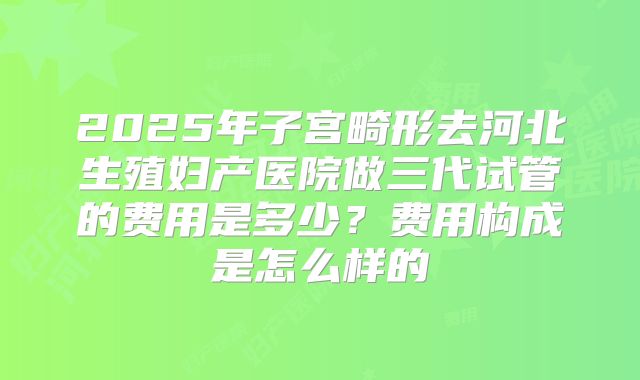 2025年子宫畸形去河北生殖妇产医院做三代试管的费用是多少？费用构成是怎么样的