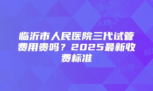 临沂市人民医院三代试管费用贵吗？2025最新收费标准