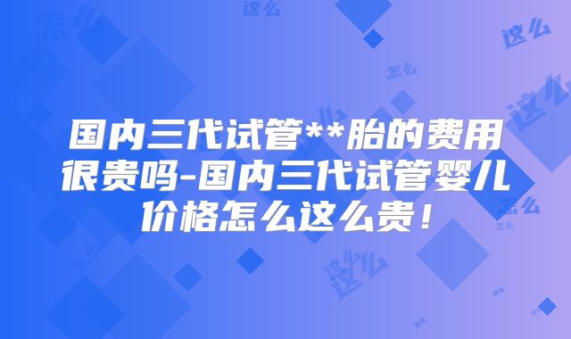 国内三代试管**胎的费用很贵吗-国内三代试管婴儿价格怎么这么贵！