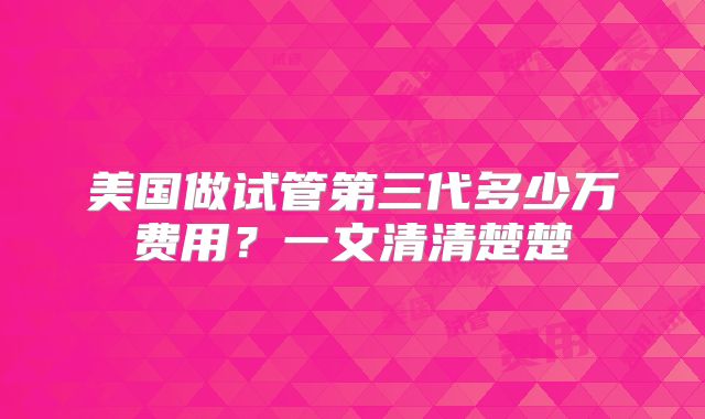 美国做试管第三代多少万费用?一文清清楚楚