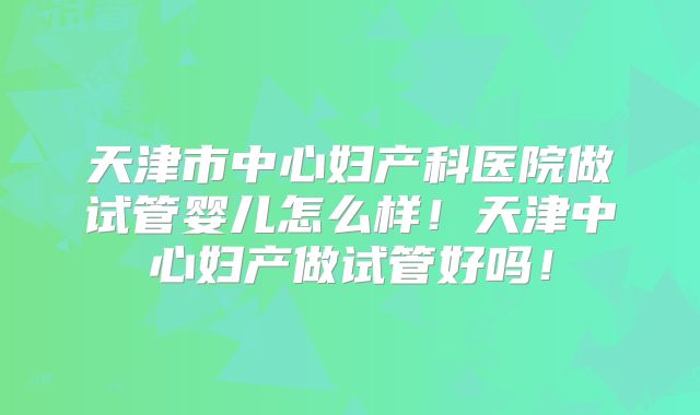 天津市中心妇产科医院做试管婴儿怎么样！天津中心妇产做试管好吗！