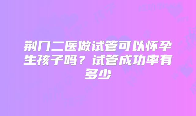 荆门二医做试管可以怀孕生孩子吗？试管成功率有多少