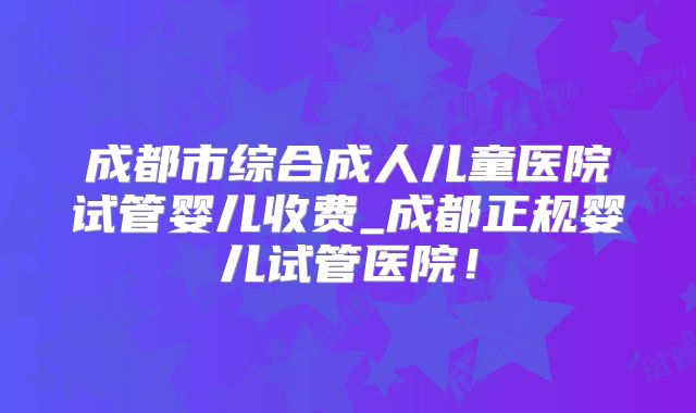 成都市综合成人儿童医院试管婴儿收费_成都正规婴儿试管医院！