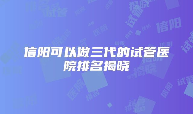 信阳可以做三代的试管医院排名揭晓