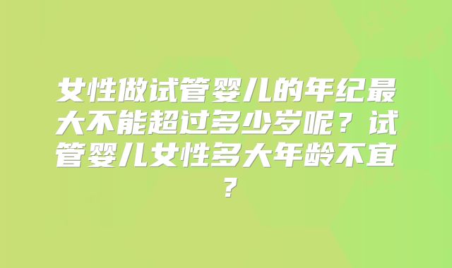 女性做试管婴儿的年纪最大不能超过多少岁呢？试管婴儿女性多大年龄不宜？