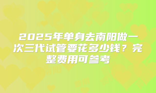 2025年单身去南阳做一次三代试管要花多少钱?完整费用可参考