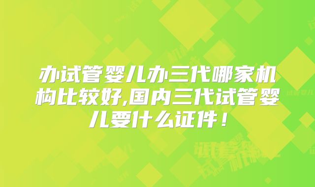 办试管婴儿办三代哪家机构比较好,国内三代试管婴儿要什么证件！