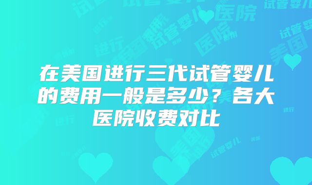 在美国进行三代试管婴儿的费用一般是多少？各大医院收费对比