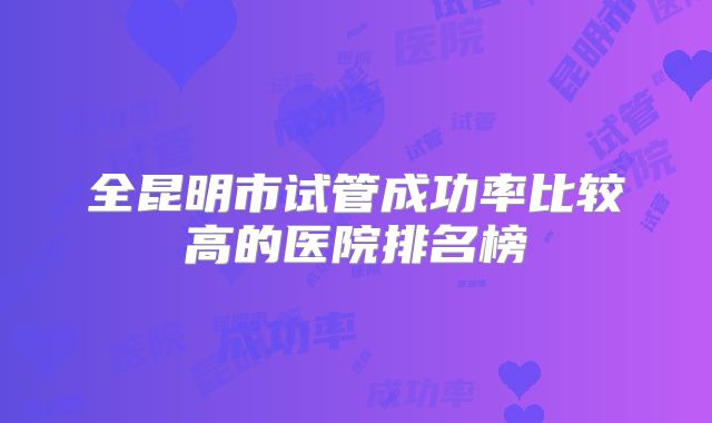 全昆明市试管成功率比较高的医院排名榜