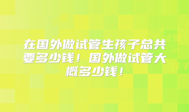 在国外做试管生孩子总共要多少钱！国外做试管大概多少钱！