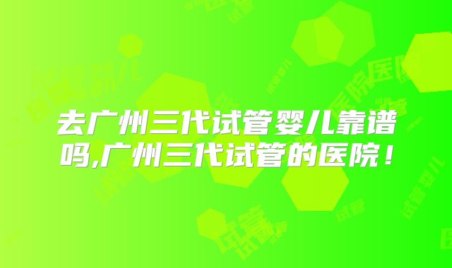 去广州三代试管婴儿靠谱吗,广州三代试管的医院！