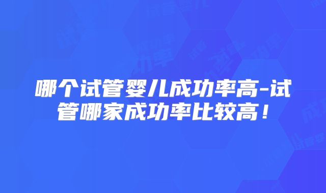 哪个试管婴儿成功率高-试管哪家成功率比较高!