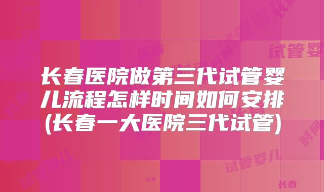 长春医院做第三代试管婴儿流程怎样时间如何安排(长春一大医院三代试管)