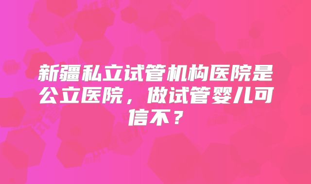 新疆私立试管机构医院是公立医院，做试管婴儿可信不？