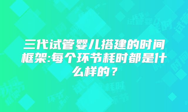 三代试管婴儿搭建的时间框架:每个环节耗时都是什么样的？