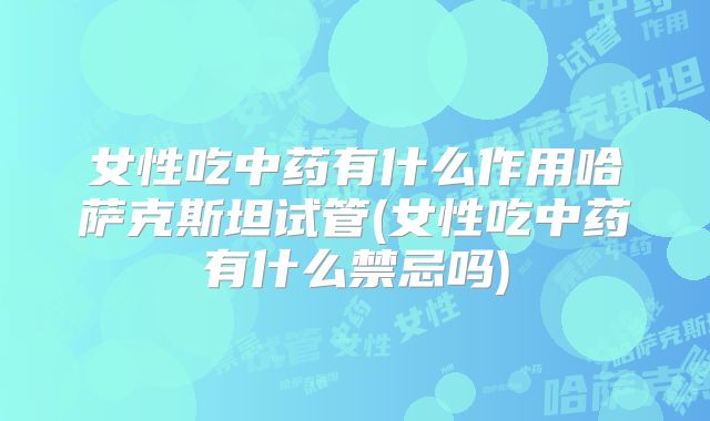 女性吃中药有什么作用哈萨克斯坦试管(女性吃中药有什么禁忌吗)