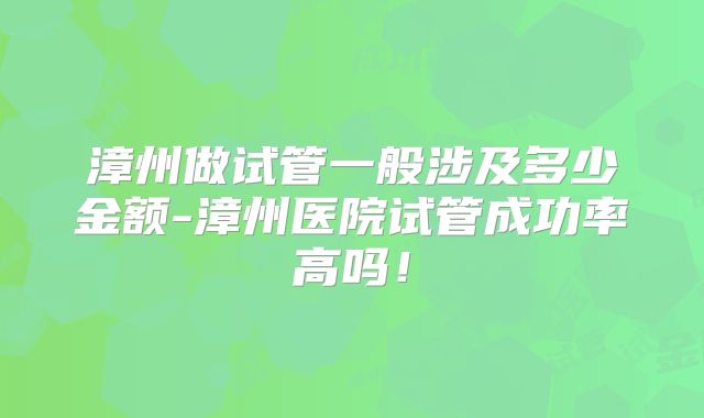 漳州做试管一般涉及多少金额-漳州医院试管成功率高吗！