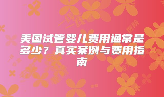 美国试管婴儿费用通常是多少？真实案例与费用指南