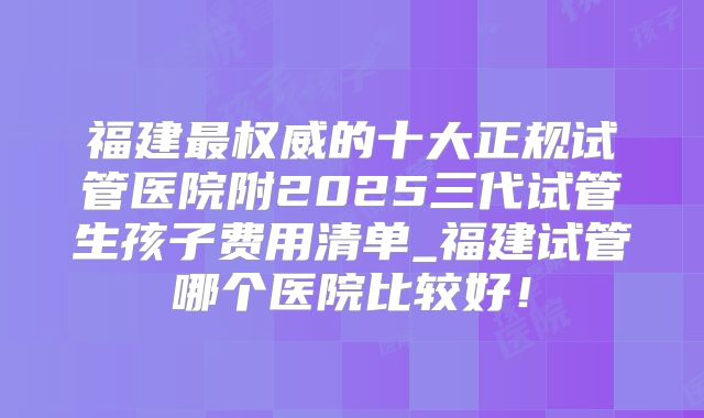 福建最权威的十大正规试管医院附2025三代试管生孩子费用清单_福建试管哪个医院比较好！