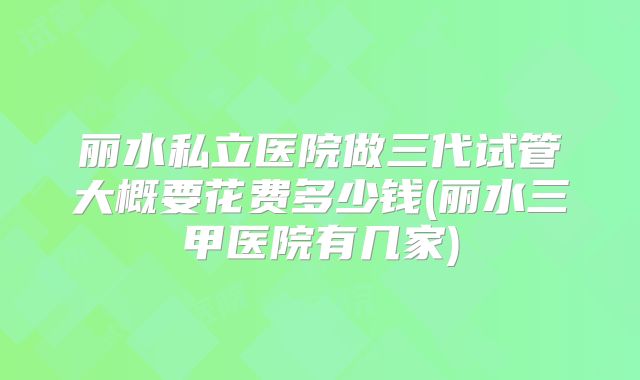 丽水私立医院做三代试管大概要花费多少钱(丽水三甲医院有几家)