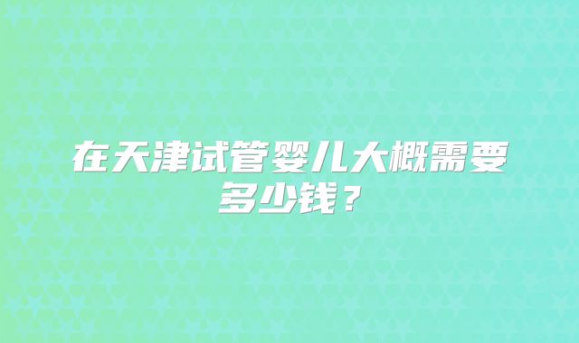 在天津试管婴儿大概需要多少钱？