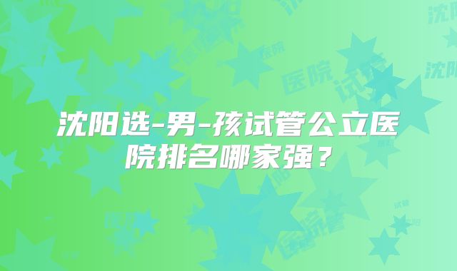 沈阳选-男-孩试管公立医院排名哪家强?