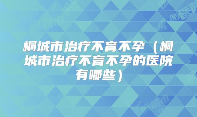 桐城市治疗不育不孕（桐城市治疗不育不孕的医院有哪些）
