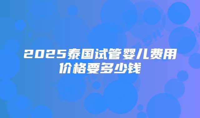 2025泰国试管婴儿费用价格要多少钱
